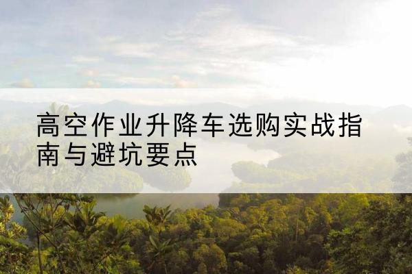 龙潭升降车怎么选-高空作业升降车选购实战指南与避坑要点