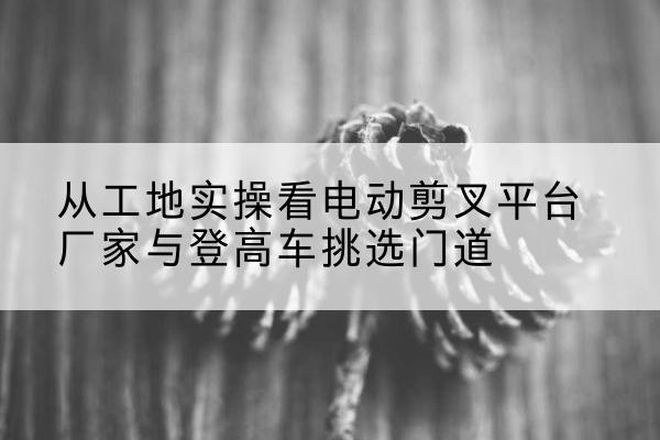 龙潭电动剪叉升降平台厂家-从工地实操看电动剪叉平台厂家与登高车挑选门道