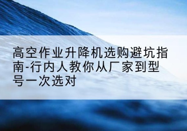 龙潭升降平台厂家-高空作业升降机选购避坑指南-行内人教你从厂家到型号一次选对