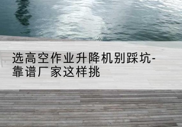 龙潭剪叉式升降机厂家-选高空作业升降机别踩坑-靠谱厂家这样挑