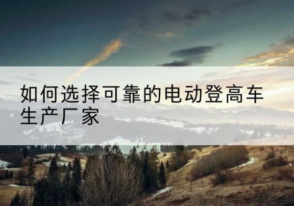 龙潭电动登高车厂家-如何选择可靠的电动登高车生产厂家
