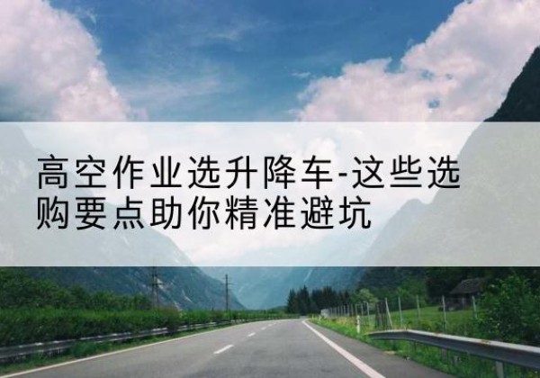 龙潭升降车厂家-高空作业选升降车-这些选购要点助你*避坑