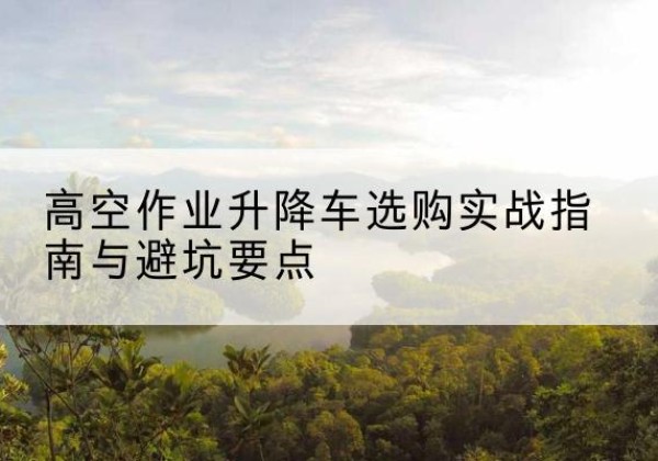 龙潭升降车怎么选-高空作业升降车选购实战指南与避坑要点