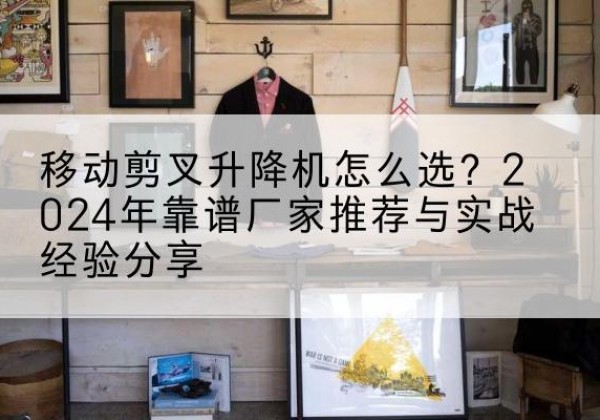 龙潭升降平台厂家推荐-移动剪叉升降机怎么选？2024年靠谱厂家推荐与实战经验分享